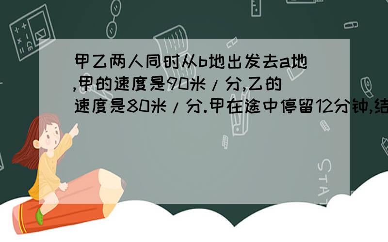 甲乙两人同时从b地出发去a地,甲的速度是90米/分,乙的速度是80米/分.甲在途中停留12分钟,结果甲比乙迟5