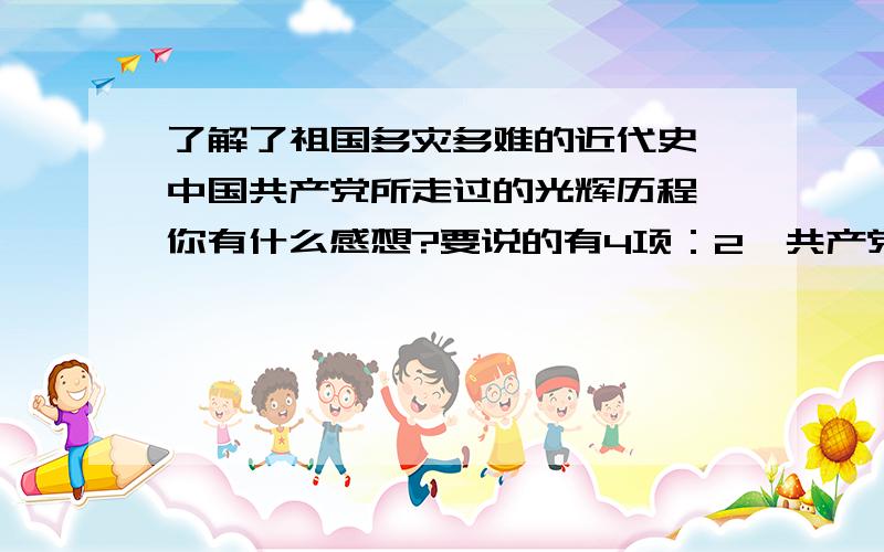 了解了祖国多灾多难的近代史,中国共产党所走过的光辉历程,你有什么感想?要说的有4项：2、共产党的领导.3、祖国繁荣.4、我的决心.短而精悍！