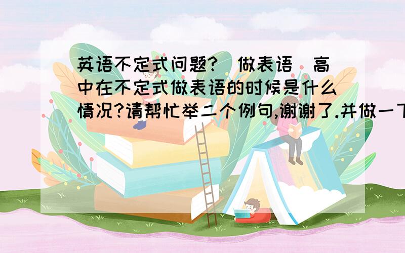 英语不定式问题?（做表语）高中在不定式做表语的时候是什么情况?请帮忙举二个例句,谢谢了.并做一下句子的分析.（每个词或词组是做句子的什么成分分别起什么作用）小弟实在感激不尽.