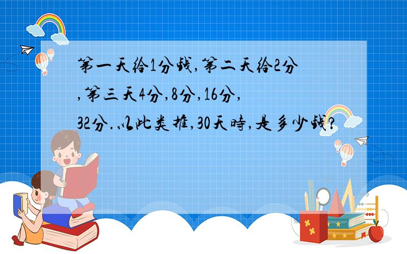 第一天给1分钱,第二天给2分,第三天4分,8分,16分,32分.以此类推,30天时,是多少钱?