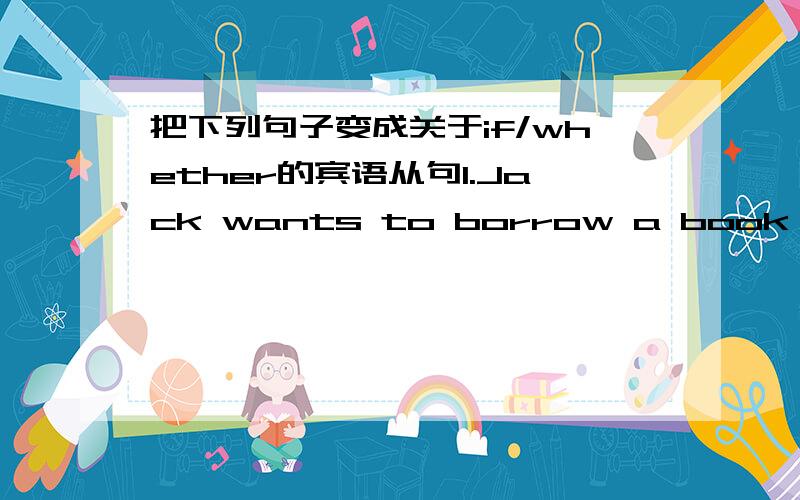 把下列句子变成关于if/whether的宾语从句1.Jack wants to borrow a book from the library.Betty says.（把Betty says放在句子前）2.She asked,