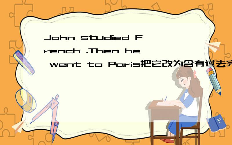 John studied French .Then he went to Paris把它改为含有过去完成时的句子