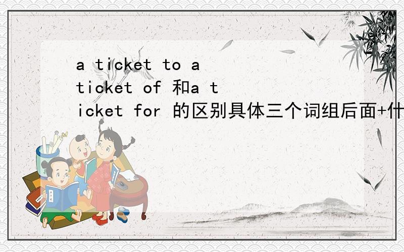 a ticket to a ticket of 和a ticket for 的区别具体三个词组后面+什么..是具体后面加什么...比如地点..事情..原因等等