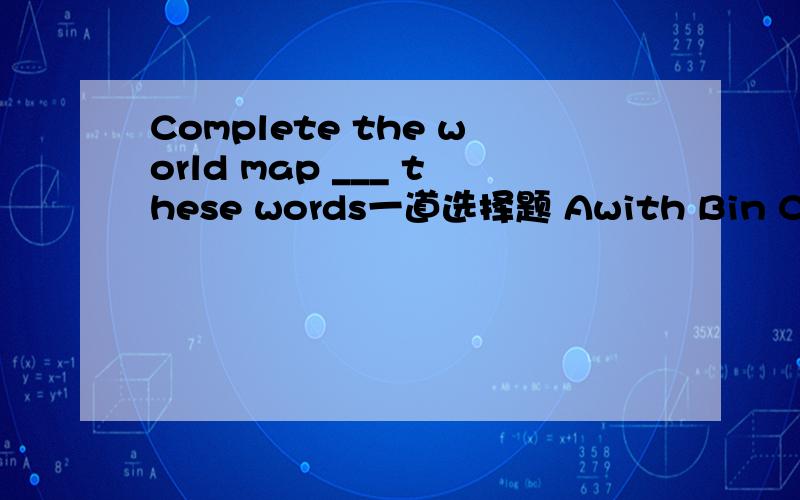 Complete the world map ___ these words一道选择题 Awith Bin Cand 英语高手请进为什吗