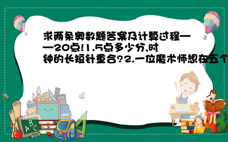 求两条奥数题答案及计算过程——20点!1.5点多少分,时钟的长短针重合?2.一位魔术师想在五个房间内各留下等数量 (最少1只) 的兔子.在抵达第一个房间之前他要渡过一条「神河」一次,同样地