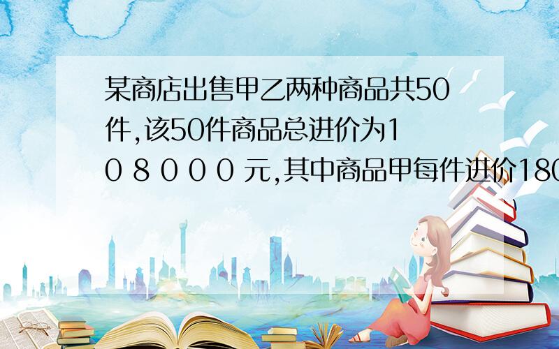 某商店出售甲乙两种商品共50件,该50件商品总进价为1 0 8 0 0 0 元,其中商品甲每件进价1800元,出售后获利200元,商品乙每件进价2400元,出售后获利300元,问 该商场出售这50件商品共获利多少元?