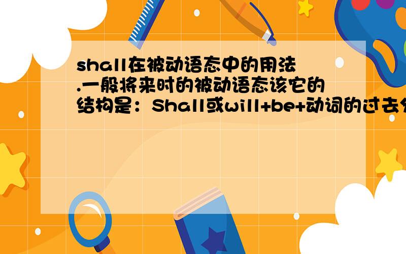 shall在被动语态中的用法.一般将来时的被动语态该它的结构是：Shall或will+be+动词的过去分词.shall他的用法跟will有什么不同吗?注意是在被动语态中.请详细举例说明,