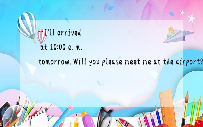 --I'll arrived at 10:00 a.m.tomorrow.Will you please meet me at the airport?--____--I'll arrived at 10:00 a.m.tomorrow.Will you please meet me at the airport?--____A.Yes,that is right B.No troublr C.Never mind D.With pleasureB为什么不行?