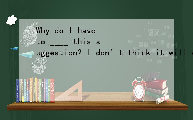 Why do I have to ____ this suggestion? I don’t think it will ever ___ us a little bit.A. put forward; please        B. agree to; encourage C. reply on; encourage       D. think over; cheer为什么选B