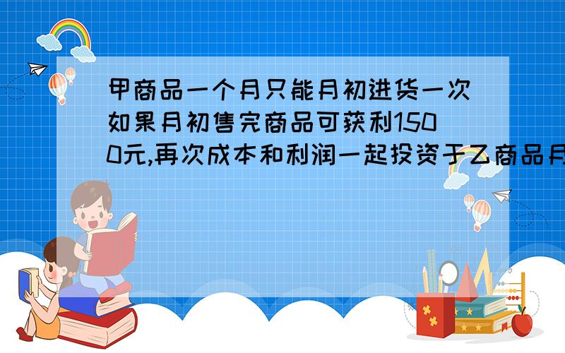 甲商品一个月只能月初进货一次如果月初售完商品可获利1500元,再次成本和利润一起投资于乙商品月末可获利0.5%的回报；如果月末售完甲商品可获利1700元,但要付保管费100元,问甲商品月初还