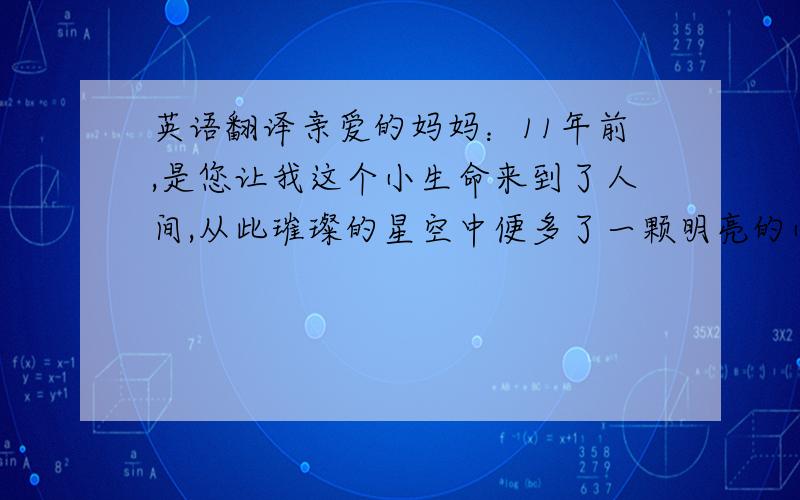 英语翻译亲爱的妈妈：11年前,是您让我这个小生命来到了人间,从此璀璨的星空中便多了一颗明亮的小星星.在那11年漫漫的成长过程中,是你陪伴我度过了金色的童年.如今我已是六年级的小学