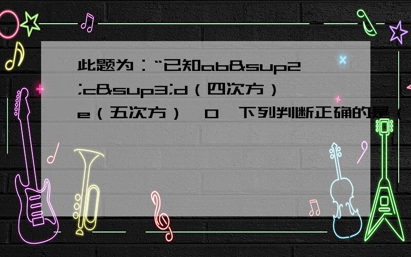 此题为：“已知ab²c³d（四次方）e（五次方）＜0,下列判断正确的是（ )这个问题应该还有四个选项：A.abcde< 0 B.ab²cd（四次方）e< 0 C.ab²cde< 0 D.abcd（四次方）e< 0