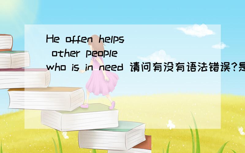 He offen helps other people who is in need 请问有没有语法错误?是用is还是are?