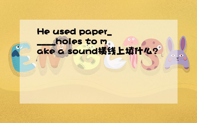 He used paper_____holes to make a sound横线上填什么?