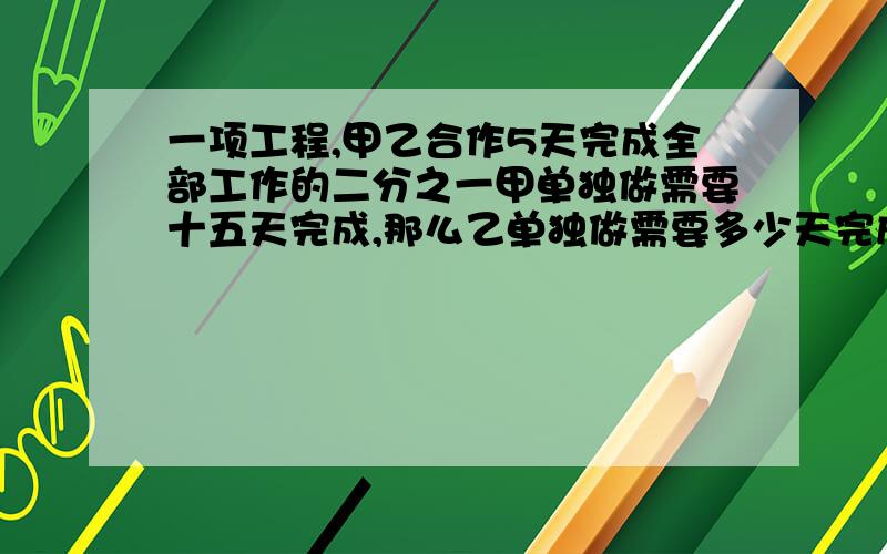 一项工程,甲乙合作5天完成全部工作的二分之一甲单独做需要十五天完成,那么乙单独做需要多少天完成