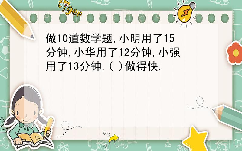 做10道数学题,小明用了15分钟,小华用了12分钟,小强用了13分钟,( )做得快.