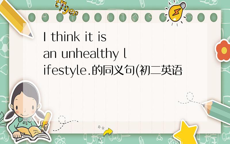 I think it is an unhealthy lifestyle.的同义句(初二英语