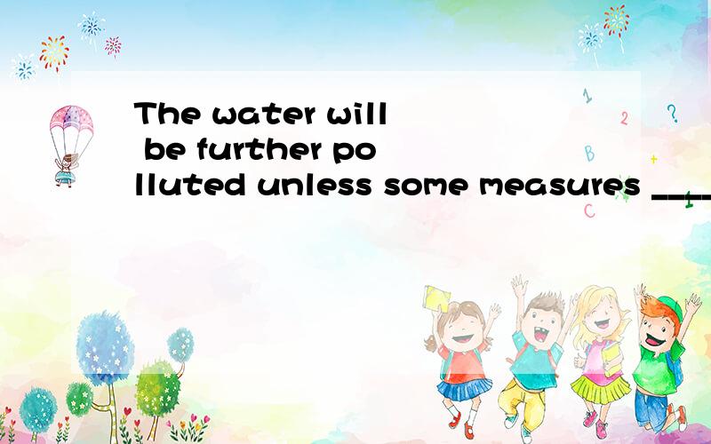 The water will be further polluted unless some measures ____.A.will be taken B.are takThe water will be further polluted unless some measures ____.(上海1992) A.will be taken B.are taken C.were taken D.had been taken 选哪个,为什么选那个