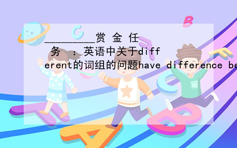 _________赏 金 任 务  ：英语中关于different的词组的问题have difference between A and B但是..如果比较对象超过2是不是用：have difference among .  ?告诉我