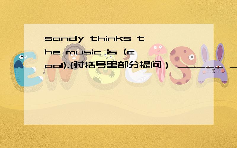 sandy thinks the music is (cool).(对括号里部分提问） _____ ______sandy_____the_____?