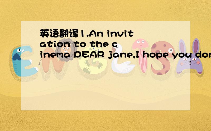 英语翻译1.An invitation to the cinema DEAR jane,I hope you don't have any plans for the weekend of September 24th as I would like you to spend it with me at the cinema.The film Ice Age will be showing that day.I want to watch the film with you.I