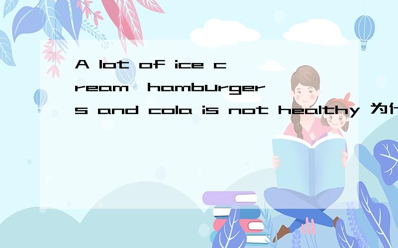A lot of ice cream,hamburgers and cola is not healthy 为什么是is