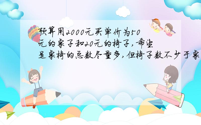 预算用2000元买单价为50元的桌子和20元的椅子,希望是桌椅的总数尽量多,但椅子数不少于桌子数,且且椅子数不多于桌子数的1.5倍,问桌椅各买多少才行