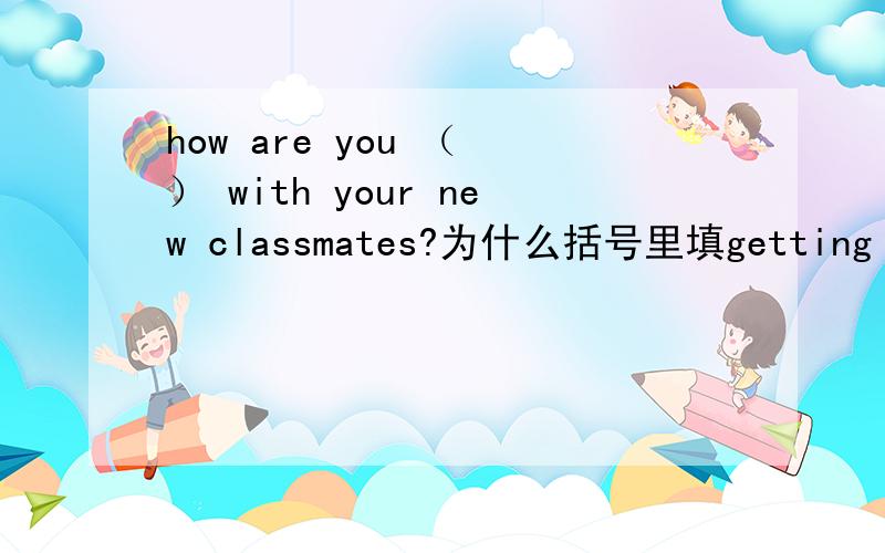 how are you （ ） with your new classmates?为什么括号里填getting along with,这样的话不是重复了么?