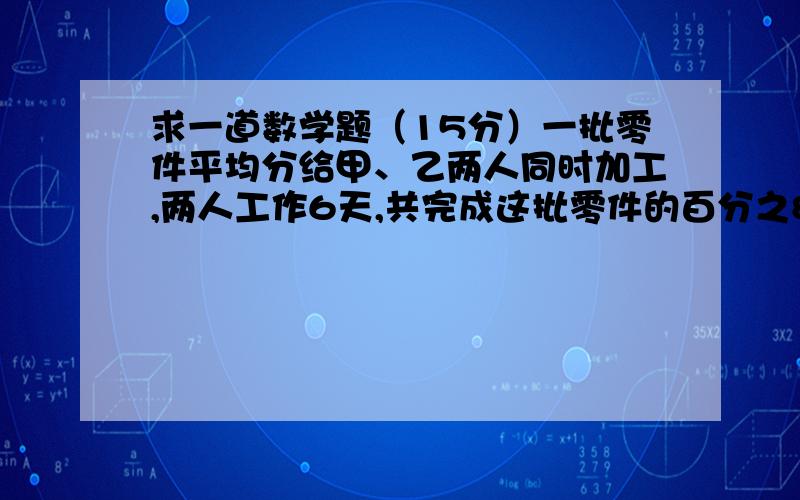 求一道数学题（15分）一批零件平均分给甲、乙两人同时加工,两人工作6天,共完成这批零件的百分之80,已知甲与乙的工作效率之比是5比3,求乙还要几天才能完成分配给自己的任务?思路、算式