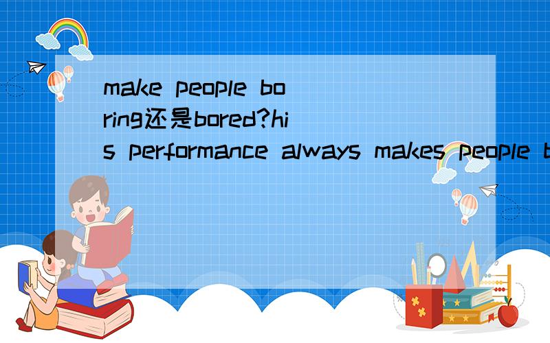 make people boring还是bored?his performance always makes people bored还是boring?