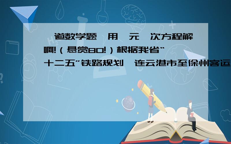 一道数学题,用一元一次方程解啊!（悬赏80!）根据我省“十二五”铁路规划,连云港市至徐州客运专线项目建成后,连云港至徐州的最短客运时间将由现在的2小时18分钟缩短为36分钟,其速度每小