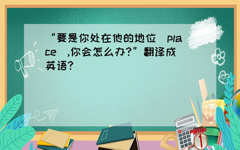 “要是你处在他的地位（place）,你会怎么办?”翻译成英语?