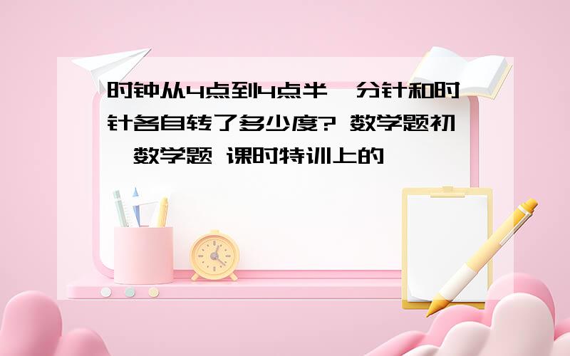 时钟从4点到4点半,分针和时针各自转了多少度? 数学题初一数学题 课时特训上的