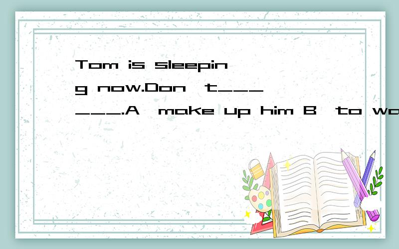 Tom is sleeping now.Don't______.A、make up him B、to wake him up C、wake him up要有为什么要这么做..3Q..