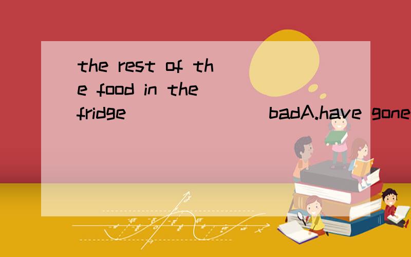 the rest of the food in the fridge _______badA.have goneB.areC.has gone D.have been