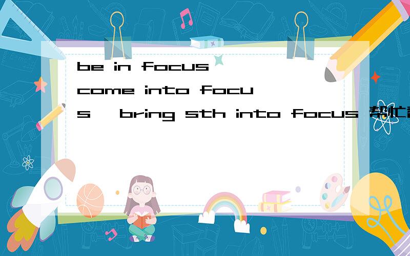 be in focus 、 come into focus 、bring sth into focus 帮忙翻译和解析下这三个英文短语