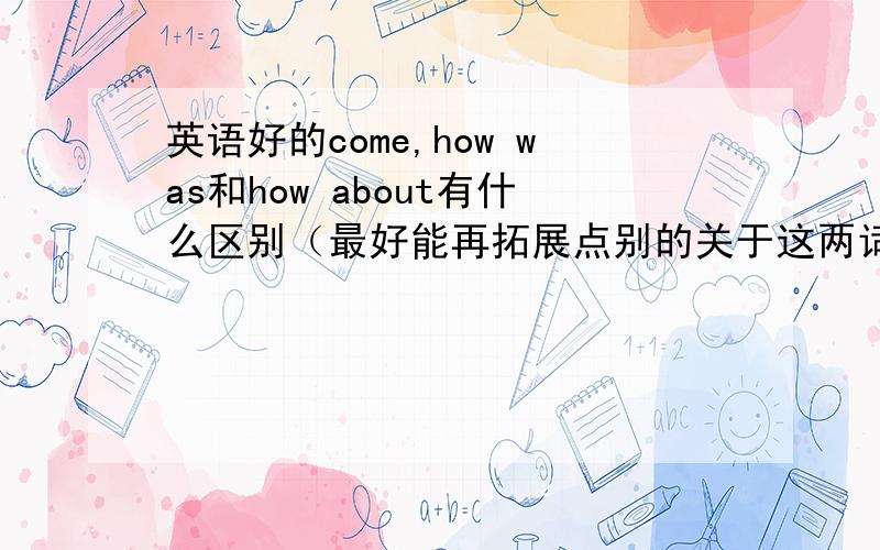 英语好的come,how was和how about有什么区别（最好能再拓展点别的关于这两词）has gone to 和has being to和has being in有什么区别（最好能再拓展点别的关于这两词）回答的具体还要加