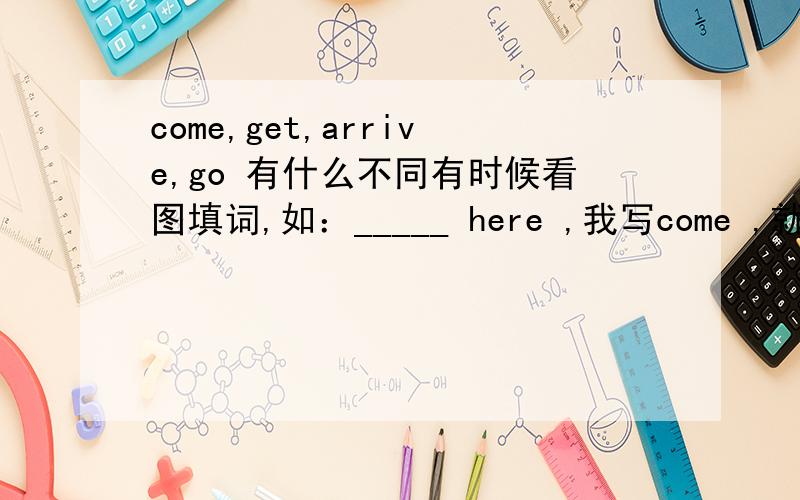 come,get,arrive,go 有什么不同有时候看图填词,如：_____ here ,我写come ,就不对,答案是arrve,get之类的,就是弄不清什么时候用哪个!所以最后举几个例子来说明,