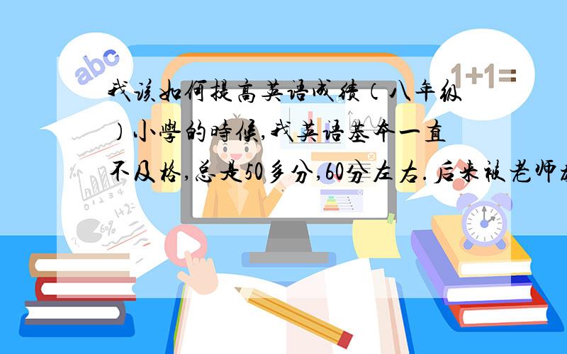 我该如何提高英语成绩（八年级）小学的时候,我英语基本一直不及格,总是50多分,60分左右.后来被老师教育了一番,就开始狂补英语了.后来在5年级的时候,把英语成绩提高到了95分左右,后来几