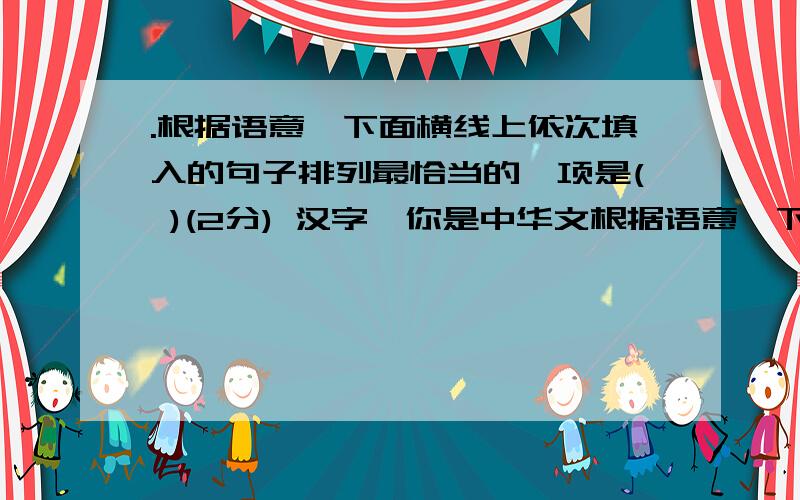 .根据语意,下面横线上依次填入的句子排列最恰当的一项是( )(2分) 汉字,你是中华文根据语意,下面横线上依次填入的句子排列最恰当的一项是( )（2分） 汉字,你是中华文化的载体.； ； ； .时