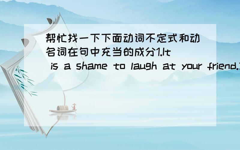 帮忙找一下下面动词不定式和动名词在句中充当的成分1.It is a shame to laugh at your friend.2.you must learn how to be patient.3.Madam Curie was the frist woman to be awarded the Nobel prize for science.4.our plan is to finish all