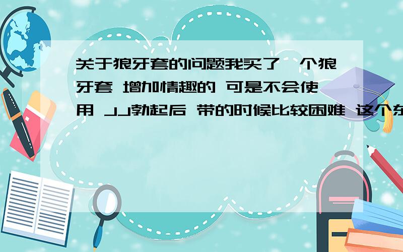 关于狼牙套的问题我买了一个狼牙套 增加情趣的 可是不会使用 JJ勃起后 带的时候比较困难 这个东西太大了 足有20CM 我想问下 该怎么办啊...