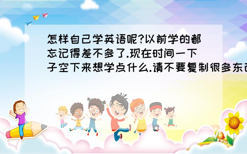 怎样自己学英语呢?以前学的都忘记得差不多了.现在时间一下子空下来想学点什么.请不要复制很多东西给我。我可以说是从零学起。可以告诉我什么教材好？我可以去买。也可以告诉我网站