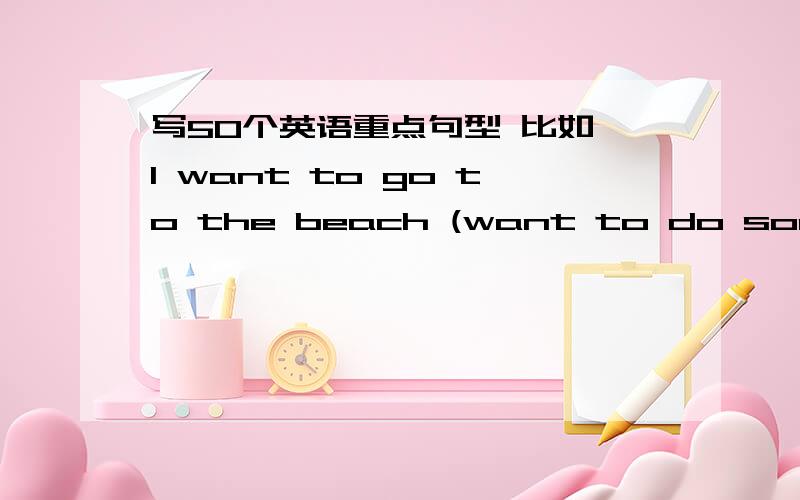 写50个英语重点句型 比如 I want to go to the beach (want to do something)