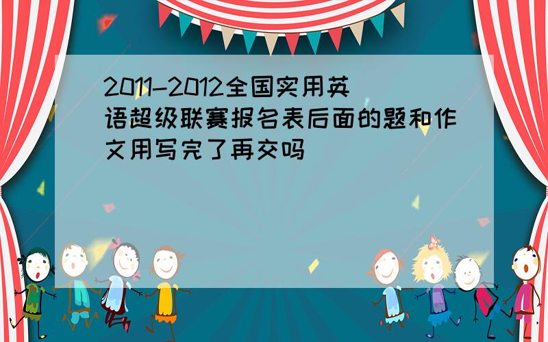 2011-2012全国实用英语超级联赛报名表后面的题和作文用写完了再交吗