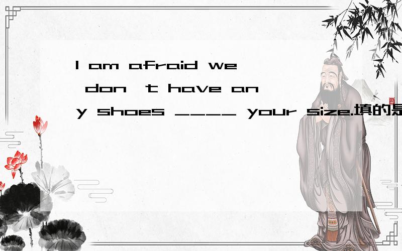 I am afraid we don't have any shoes ____ your size.填的是什么介词?
