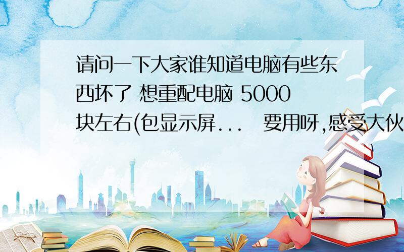 请问一下大家谁知道电脑有些东西坏了 想重配电脑 5000块左右(包显示屏...　要用呀,感受大伙了