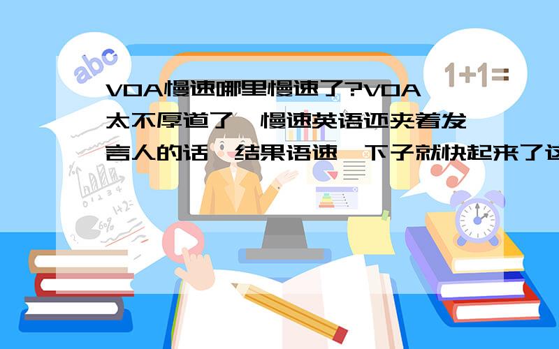 VOA慢速哪里慢速了?VOA太不厚道了,慢速英语还夹着发言人的话,结果语速一下子就快起来了这不是故意让人听不懂吗 我觉悟了，Special English真的不能再听了，慢速没有一点意义，常速听不懂，