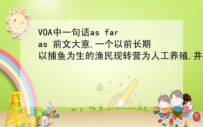 VOA中一句话as far as 前文大意,一个以前长期以捕鱼为生的渔民现转营为人工养殖,并说因为渔获现在一年比一年少.他的孩子也在上人工养殖的课程.然后就有了这句话：I look into the future,I can't s