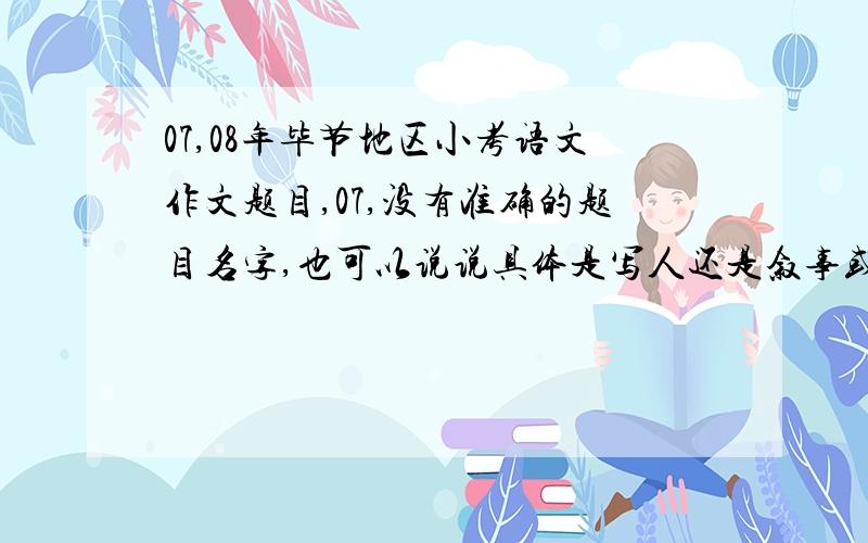 07,08年毕节地区小考语文作文题目,07,没有准确的题目名字,也可以说说具体是写人还是叙事或写景